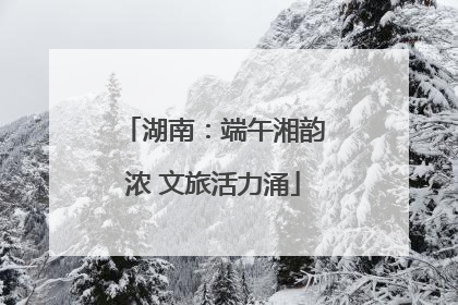 湖南：端午湘韵浓 文旅活力涌